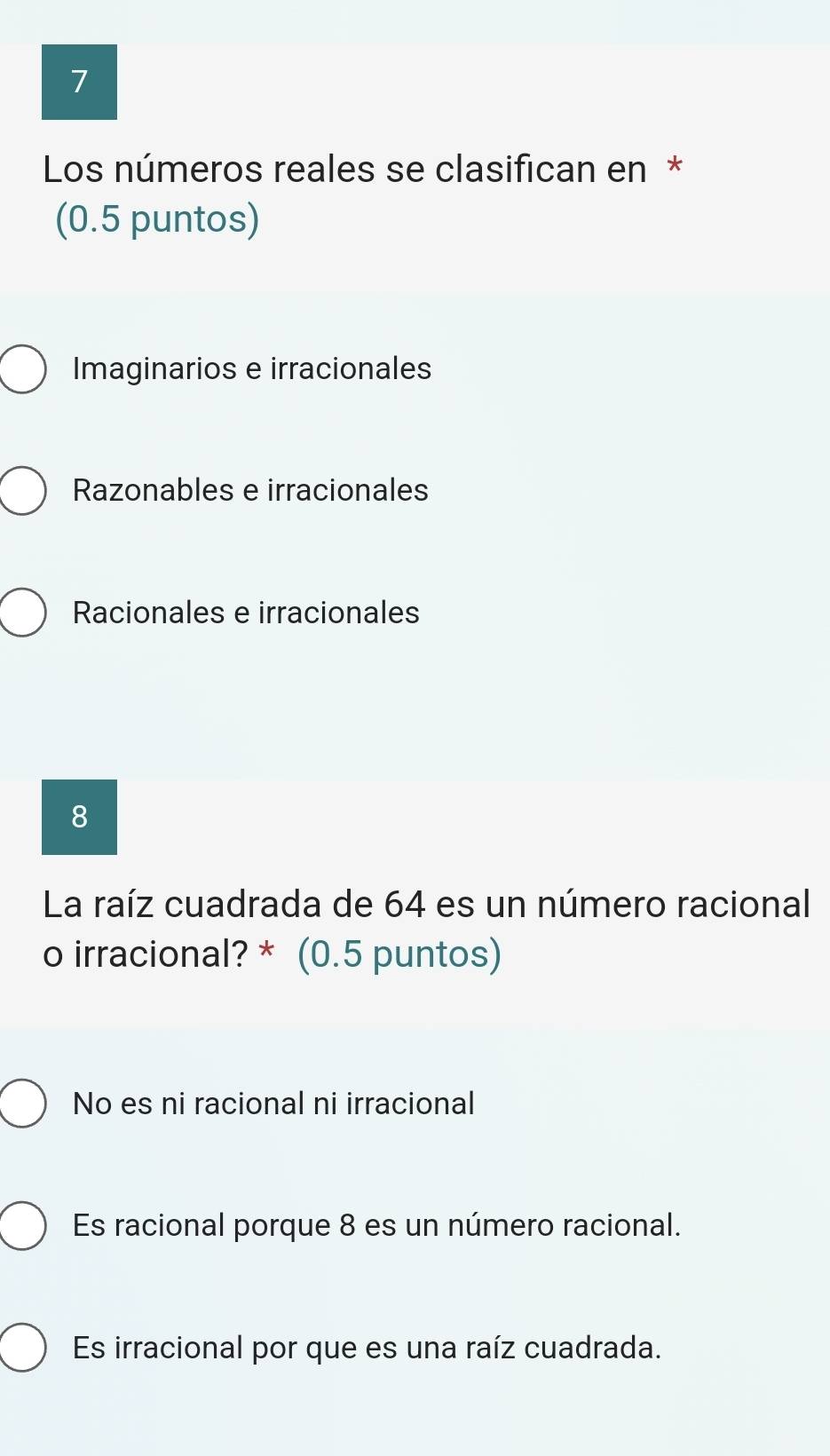 Los números reales se clasifican en *
(0.5 puntos)
Imaginarios e irracionales
Razonables e irracionales
Racionales e irracionales
8
La raíz cuadrada de 64 es un número racional
o irracional? * (0.5 puntos)
No es ni racional ni irracional
Es racional porque 8 es un número racional.
Es irracional por que es una raíz cuadrada.