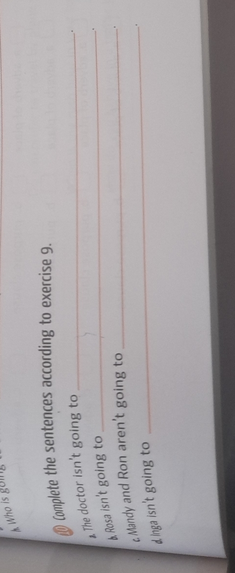 Who is going 
Complete the sentences according to exercise 9. 
a. The doctor isn't going to_ 
。 
b. Rosa isn't going to 
_. 
c. Mandy and Ron aren't going to_ 
. 
_. 
d. Inga isn't going to