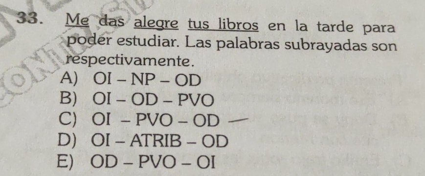 Me das alegre tus libros en la tarde para
poder estudiar. Las palabras subrayadas son
respectivamente .
A) OI-NP-OD
B) OI-OD-PVO
C) OI-PVO-OD
D) OI-ATRIB-OD
E) OD-PVO-OI