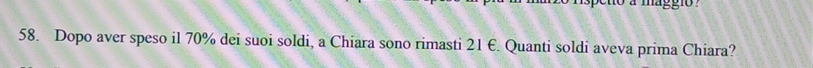 a magg io 
58. Dopo aver speso il 70% dei suoi soldi, a Chiara sono rimasti 21 E. Quanti soldi aveva prima Chiara?