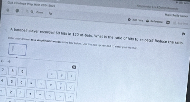 Respandus LockDzwn Browsei 
CUA 9 College Prep Math 2024-2025 Maurchelle Green 
Zoom Add note 
Reference Exi Yesd 
A baseball player recorded 60 hits in 150 at-bats. What is the ratio of hits to at-bats? Reduce the ratio. 
Enter your snower as a simplified fraction in the box below. Use the pop up key pad to enter your fraction,
 2/5 
7 8 9 r z
4 5 6 x + π  x/y  sqrt()
1 2 3 + - < > x^3