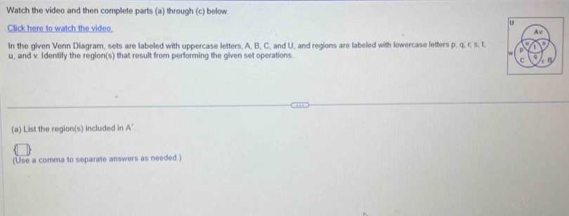 Watch the video and then complete parts (a) through (c) below. 
Click here to watch the video. 
In the given Venn Diagram, sets are labeled with uppercase letters, A, B, C, and U, and regions are labeled with lowercase letters p. q. r. s. t.
u, and v. Identify the region(s) that result from performing the given set operations. 
(a) List the region(s) included in A'. 
(Use a comma to separate answers as needed.)