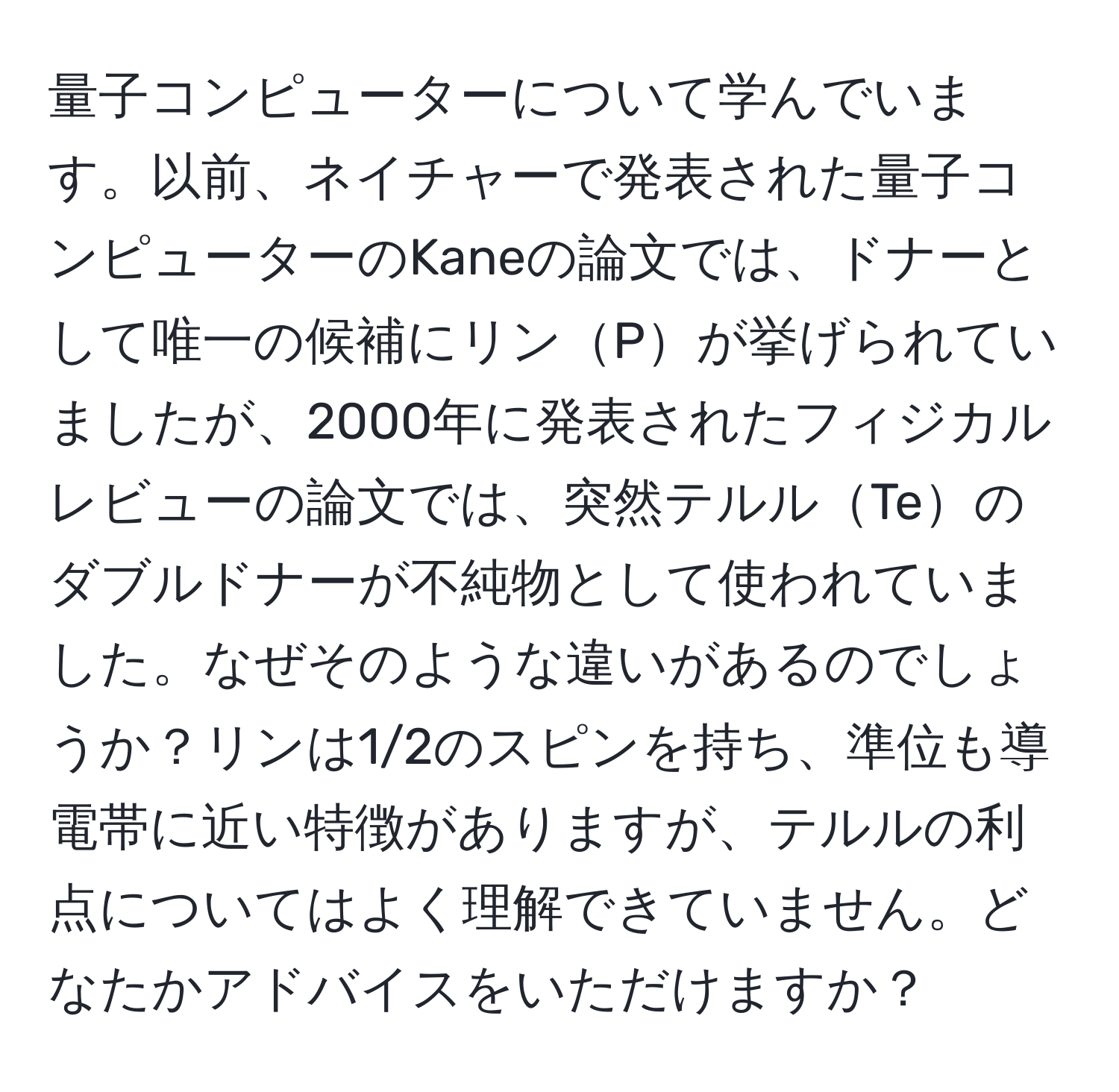 量子コンピューターについて学んでいます。以前、ネイチャーで発表された量子コンピューターのKaneの論文では、ドナーとして唯一の候補にリンPが挙げられていましたが、2000年に発表されたフィジカルレビューの論文では、突然テルルTeのダブルドナーが不純物として使われていました。なぜそのような違いがあるのでしょうか？リンは1/2のスピンを持ち、準位も導電帯に近い特徴がありますが、テルルの利点についてはよく理解できていません。どなたかアドバイスをいただけますか？