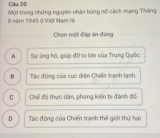 Một trong những nguyên nhân bùng nổ cách mạng Tháng
8 năm 1945 ở Việt Nam là
Chọn một đáp án đúng
A Sự ủng hộ, giúp đỡ to lớn của Trung Quốc.
B Tác động của cục diện Chiến tranh lạnh.
C Chế độ thực dân, phong kiến bị đánh đổ.
D Tác động của Chiến tranh thế giới thứ hai.