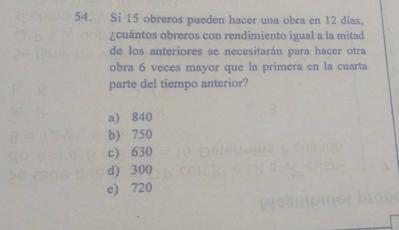 Si 15 obreros pueden hacer una obra en 12 días,
¿cuántos obreros con rendimiento igual a la mitad
de los anteriores se necesitarán para hacer otra
obra 6 veces mayor que la primera en la cuarta
parte del tiempo anterior?
a) 840
b) 750
c) 630
d) 300
e) 720