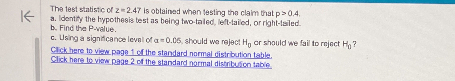 The test statistic of z=2.47 is obtained when testing the claim that p>0.4. 
a. Identify the hypothesis test as being two-tailed, left-tailed, or right-tailed. 
b. Find the P -value. 
c. Using a significance level of alpha =0.05 , should we reject H_0 or should we fail to reject H_0 ? 
Click here to view page 1 of the standard normal distribution table. 
Click here to view page 2 of the standard normal distribution table.