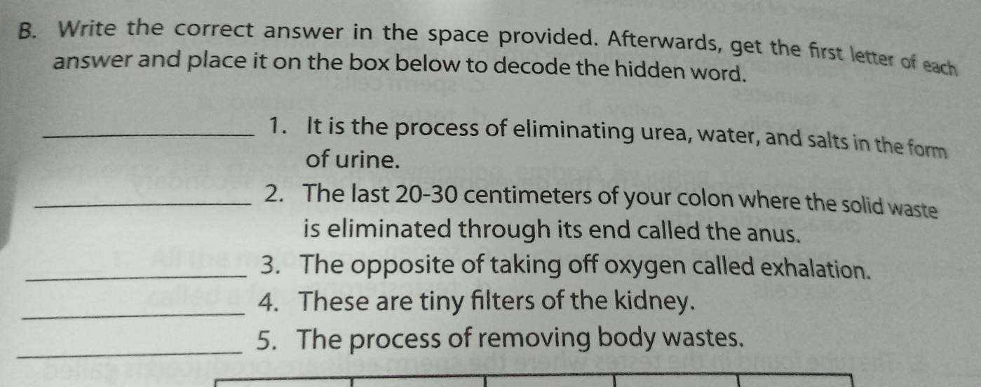 Write the correct answer in the space provided. Afterwards, get the first letter of each 
answer and place it on the box below to decode the hidden word. 
_1. It is the process of eliminating urea, water, and salts in the form 
of urine. 
_2. The last 20-30 centimeters of your colon where the solid waste 
is eliminated through its end called the anus. 
_3. The opposite of taking off oxygen called exhalation. 
_4. These are tiny filters of the kidney. 
_5. The process of removing body wastes.