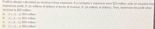 Profit is always calculated as revenue minus expenses. If a company's expenses were $10 million, write an equation that
expresses profit, P, (in millions of dollars) in terms of revenue, R, (in millions of dollars). Then, determine the profit when
revenue is $25 million.
a. P=10-R; $15mm
b. P=R-10; $15milion
C. P=R-10; $35milion
d. P=10-R; $35milion