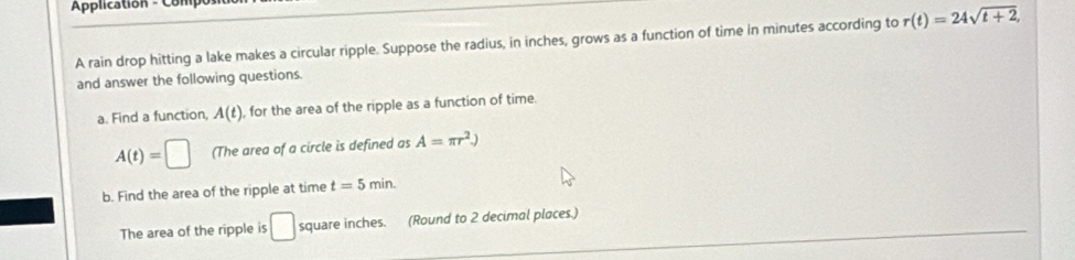 Aplication - Compo 
A rain drop hitting a lake makes a circular ripple. Suppose the radius, in inches, grows as a function of time in minutes according to r(t)=24sqrt(t+2), 
and answer the following questions. 
a. Find a function, A(t) , for the area of the ripple as a function of time.
A(t)=□ (The area of a circle is defined as A=π r^2.) 
b. Find the area of the ripple at time t=5min. 
The area of the ripple is □ square inches. (Round to 2 decimal places.)