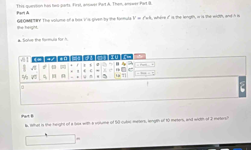 This question has two parts. First, answer Part A. Then, answer Part B.
Part A
GEOMETRY The volume of a box V is given by the formula V=ell wh , where  is the length, w is the width, and h is
the height.
a. Solve the formula for h.
Part B
b. What is the height of a box with a volume of 50 cubic meters, length of 10 meters, and width of 2 meters?