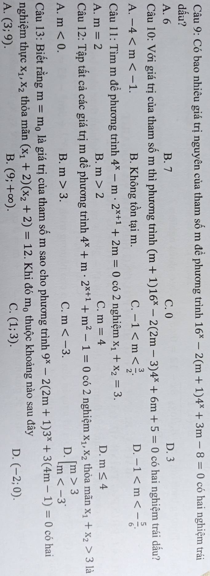 Có bao nhiêu giá trị nguyên của tham số m để phương trình 16^x-2(m+1)4^x+3m-8=0 có hai nghiệm trái
dấu?
A. 6 B. 7 C. 0 D. 3
Câu 10: Với giá trị của tham số m thì phương trình (m+1)16^x-2(2m-3)4^x+6m+5=0 có hai nghiệm trái dấu?
A. -4 B. Không tồn tại m. C. -1
D. -1
Câu 11: Tìm m để phương trình 4^x-m· 2^(x+1)+2m=0 có 2 nghiệm x_1+x_2=3.
A. m=2 B. m>2 C. m=4 D. m≤ 4
Câu 12: Tập tất cả các giá trị m để phương trình 4^x+m· 2^(x+1)+m^2-1=0 có 2 nghiệm X_1,X_2 thỏa mãn x_1+x_2>3 là
A. m<0. B. m>3. C. m D. beginbmatrix m>3 m
Câu 13: Biết rằng m=m_0 là giá trị của tham số m sao cho phương trình 9^x-2(2m+1)3^x+3(4m-1)=0 có hai
nghiệm thực x_1,x_2 thỏa mãn (x_1+2)(x_2+2)=12. Khi đó m_0 thuộc khoảng nào sau đây
C.
A. (3;9). B. (9;+∈fty ). (1;3).
D. (-2;0).