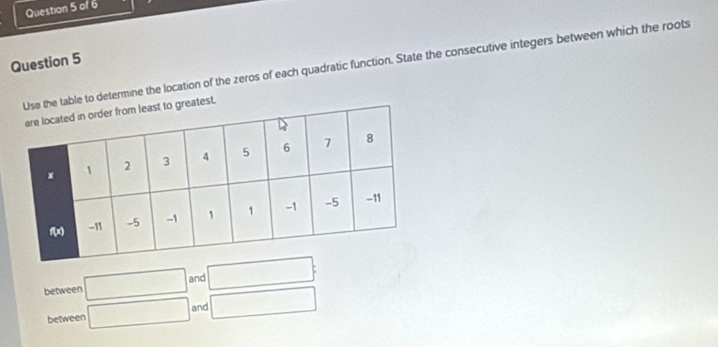 table to determine the location of the zeros of each quadratic function. State the consecutive integers between which the roots 
est. 
between □ and □ : 
between □ and □