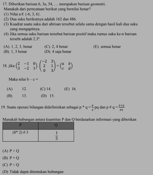 Diberikan barisan 6, 3a, 54, … merupakan barisan geometri.
Manakah dari pernyataan berikut yang bernilai benar?
(1) Nilai a  E  -6,3,6 .
(2) Dua suku berikutnya adalah 162 dan 486.
(3) Kuadrat suatu suku dari abrisan tersebut selalu sama dengan hasil kali dua suku
yang mengapitnya
(4) Jika semua suku barisan tersebut barisan positif maka rumus suku ke-n barisan
tersebt adalah 2.3^n.
(A). 1, 2, 3, benar (C). 2, 4 benar (E). semua benar
(B). 1, 3 benar (D). 4 saja benar
18. jika beginpmatrix 2&-1&0 3&-2&1endpmatrix · beginpmatrix -2&3 2&1 0&3endpmatrix =beginpmatrix a&b c&dendpmatrix
Maka nilai b-c=
(A) 12. (C) 14. (E) 16.
(B) 13. (D) 15.
19. Suatu operasi bilangan didefinisikan sebagai p * q= p/q pq dan p# q= (p+q)/pq 
Manakah hubungan antara kuantitas P dan Q berdasarkan informasi yang diberikan
(A) P>Q
(B) P=Q
(C) P
(D) Tidak dapat ditentukan hubungan