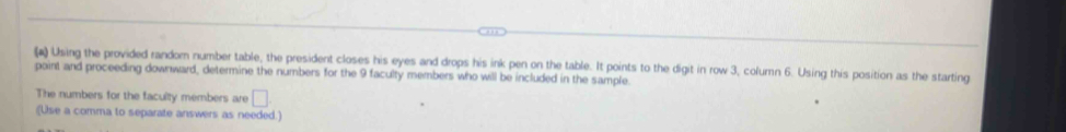(*) Using the provided random number table, the president closes his eyes and drops his ink pen on the table. It points to the digit in row 3, column 6. Using this position as the starting 
point and proceeding downward, determine the numbers for the 9 faculty members who will be included in the sample. 
The numbers for the faculty members are □
(Use a comma to separate answers as needed.)