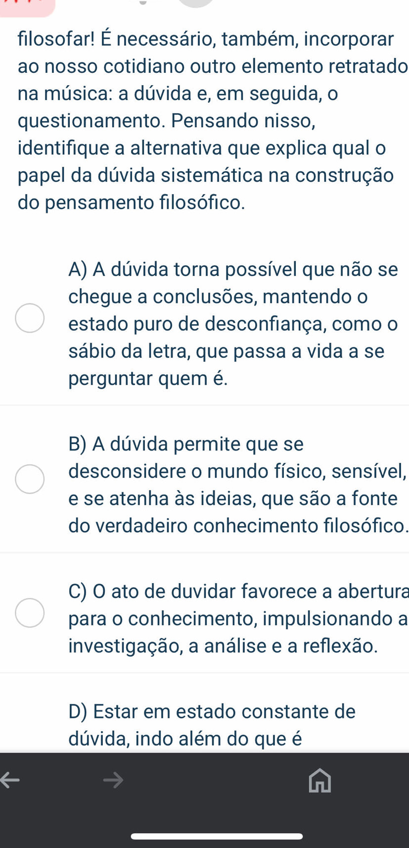 filosofar! É necessário, também, incorporar
ao nosso cotidiano outro elemento retratado
na música: a dúvida e, em seguida, o
questionamento. Pensando nisso,
identifique a alternativa que explica qual o
papel da dúvida sistemática na construção
do pensamento filosófico.
A) A dúvida torna possível que não se
chegue a conclusões, mantendo o
estado puro de desconfiança, como o
sábio da letra, que passa a vida a se
perguntar quem é.
B) A dúvida permite que se
desconsidere o mundo físico, sensível,
e se atenha às ideias, que são a fonte
do verdadeiro conhecimento filosófico.
C) O ato de duvidar favorece a abertura
para o conhecimento, impulsionando a
investigação, a análise e a reflexão.
D) Estar em estado constante de
dúvida, indo além do que é