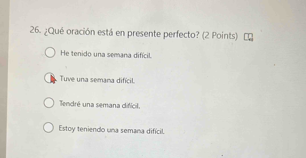 ¿Qué oración está en presente perfecto? (2 Points)
He tenido una semana difícil.
Tuve una semana difícil.
Tendré una semana difícil.
Estoy teniendo una semana difícil.