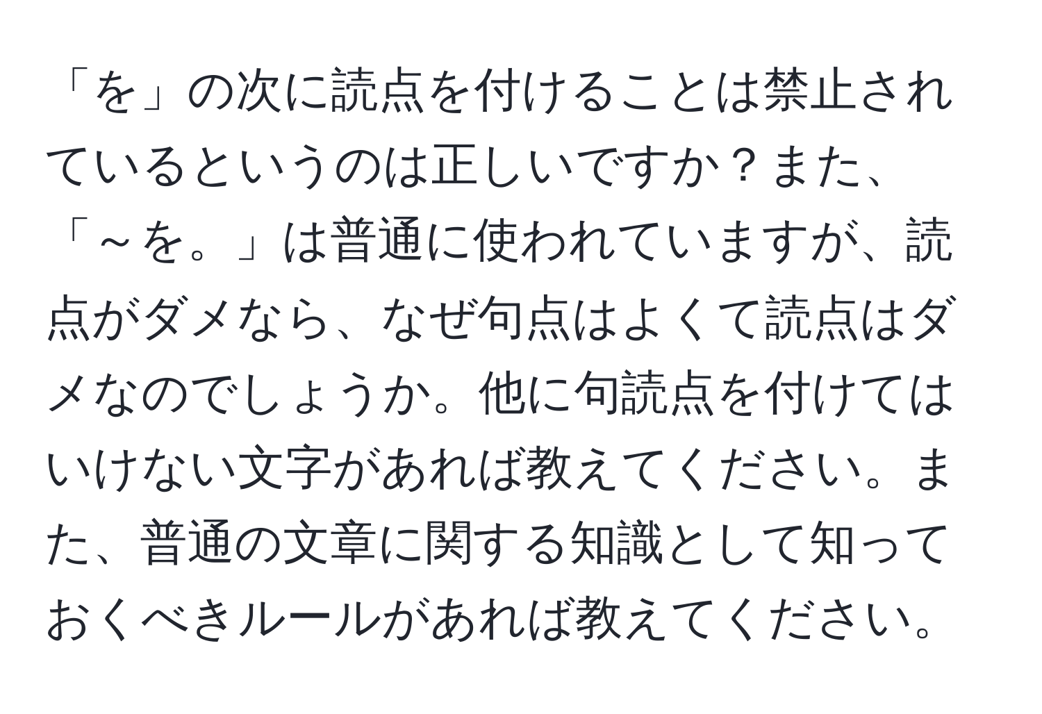 「を」の次に読点を付けることは禁止されているというのは正しいですか？また、「～を。」は普通に使われていますが、読点がダメなら、なぜ句点はよくて読点はダメなのでしょうか。他に句読点を付けてはいけない文字があれば教えてください。また、普通の文章に関する知識として知っておくべきルールがあれば教えてください。