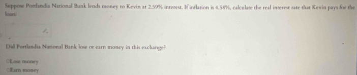 Suppose Portlandia National Bank lends money to Kevin at 2.59% interest. If inflation is 4.58%, calculate the real interest rate that Kevin pays for the 
loan. 
Did Portlandia National Bank lose or earn money in this exchange? 
○Lose money 
≌Earn money