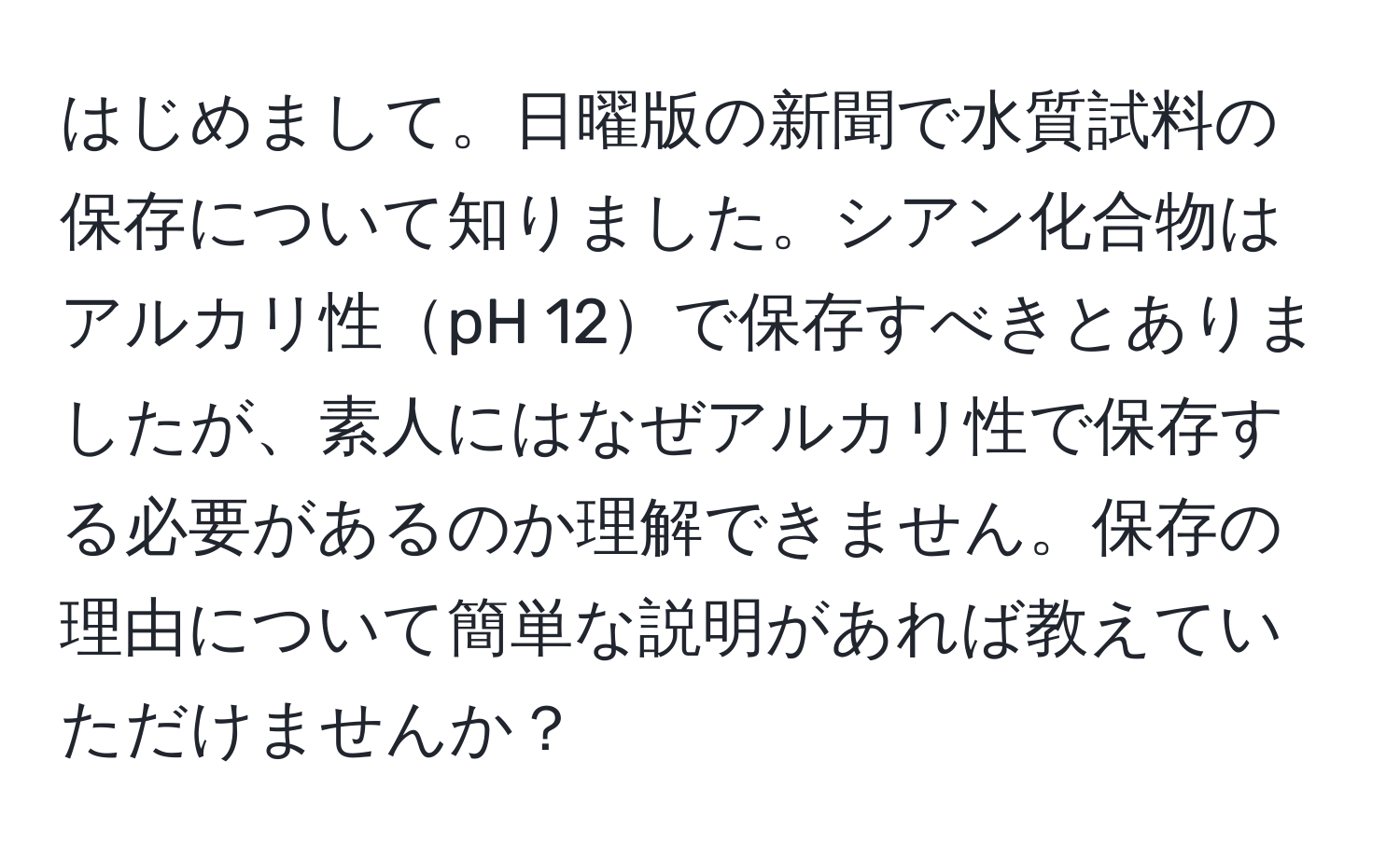 はじめまして。日曜版の新聞で水質試料の保存について知りました。シアン化合物はアルカリ性pH 12で保存すべきとありましたが、素人にはなぜアルカリ性で保存する必要があるのか理解できません。保存の理由について簡単な説明があれば教えていただけませんか？