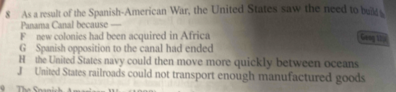 As a result of the Spanish-American War, the United States saw the need to build 
Panama Canal because _
F new colonies had been acquired in Africa Geog 12p
G Spanish opposition to the canal had ended
H the United States navy could then move more quickly between oceans
J United States railroads could not transport enough manufactured goods
9 The Sna