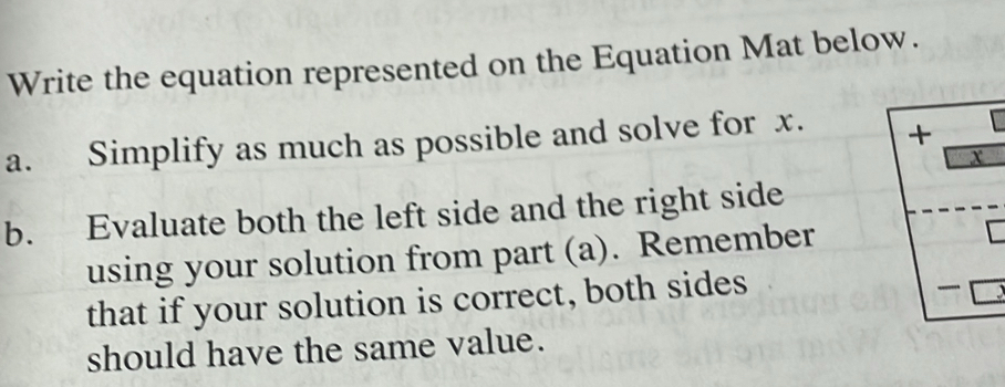 Write the equation represented on the Equation Mat below. 
a. Simplify as much as possible and solve for x. +
X
b. Evaluate both the left side and the right side 
using your solution from part (a). Remember 
C 
that if your solution is correct, both sides 
should have the same value.