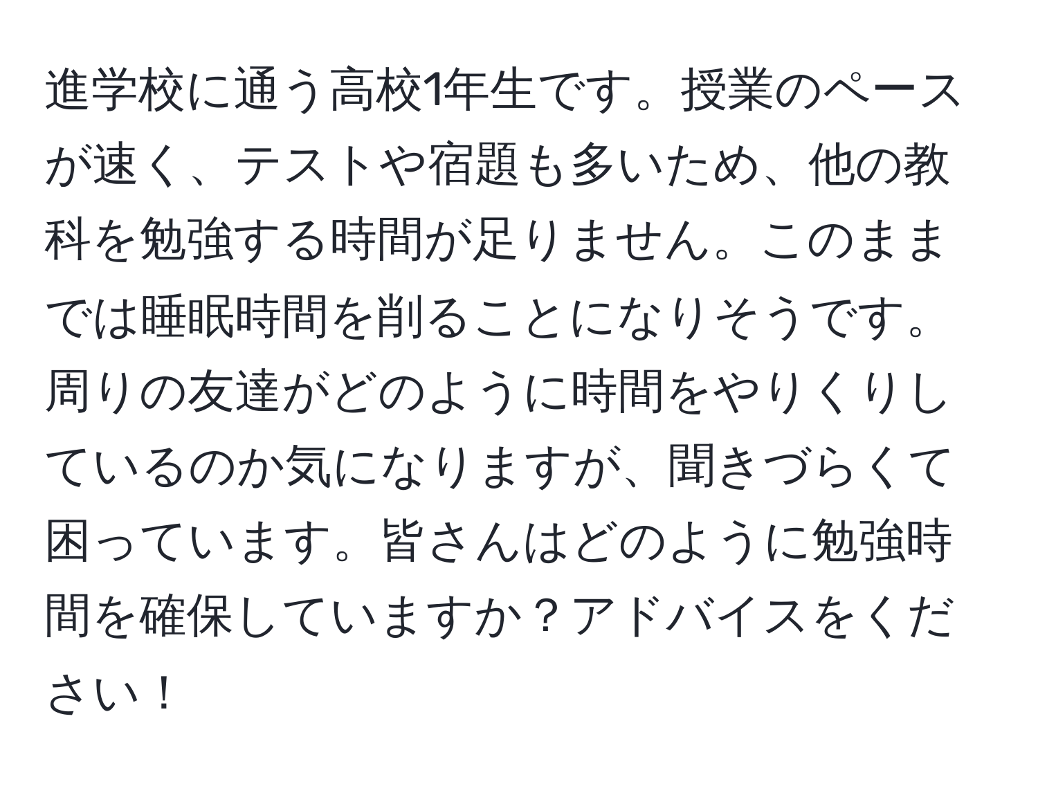 進学校に通う高校1年生です。授業のペースが速く、テストや宿題も多いため、他の教科を勉強する時間が足りません。このままでは睡眠時間を削ることになりそうです。周りの友達がどのように時間をやりくりしているのか気になりますが、聞きづらくて困っています。皆さんはどのように勉強時間を確保していますか？アドバイスをください！