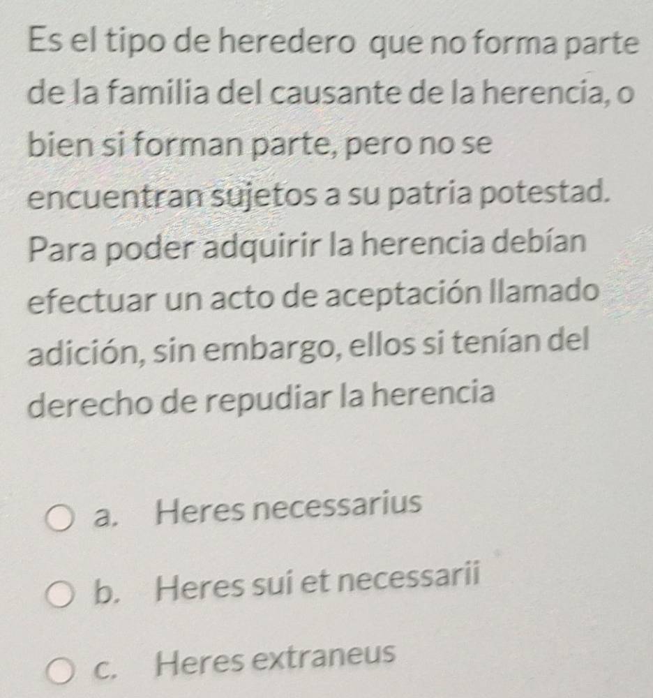 Es el tipo de heredero que no forma parte
de la familia del causante de la herencia, o
bien si forman parte, pero no se
encuentran sujetos a su patria potestad.
Para poder adquirir la herencia debían
efectuar un acto de aceptación llamado
adición, sin embargo, ellos si tenían del
derecho de repudiar la herencia
a. Heres necessarius
b. Heres sui et necessarii
c. Heres extraneus