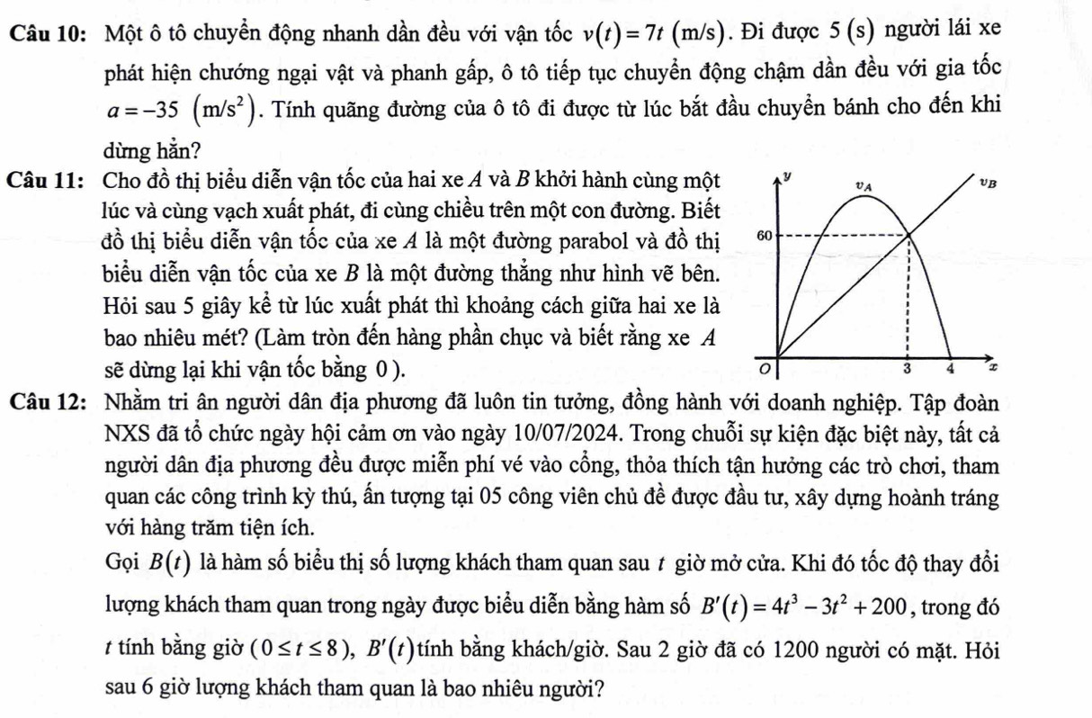 Một ô tô chuyển động nhanh dần đều với vận tốc v(t)=7t(m/s). Đi được 5(s) người lái xe
phát hiện chướng ngại vật và phanh gấp, ô tô tiếp tục chuyển động chậm dần đều với gia tốc
a=-35(m/s^2). Tính quãng đường của ô tô đi được từ lúc bắt đầu chuyển bánh cho đến khi
dừng hằn?
Câu 11: Cho đồ thị biểu diễn vận tốc của hai xe A và B khởi hành cùng một 
lúc và cùng vạch xuất phát, đi cùng chiều trên một con đường. Biết
đồ thị biểu diễn vận tốc của xe A là một đường parabol và đồ thị
biểu diễn vận tốc của xe B là một đường thẳng như hình vẽ bên.
Hỏi sau 5 giây kể từ lúc xuất phát thì khoảng cách giữa hai xe là
bao nhiêu mét? (Làm tròn đến hàng phần chục và biết rằng xe A
sẽ dừng lại khi vận tốc bằng 0 ). 
Câu 12: Nhằm tri ân người dân địa phương đã luôn tin tưởng, đồng hành với doanh nghiệp. Tập đoàn
NXS đã tổ chức ngày hội cảm ơn vào ngày 10/07/2024. Trong chuỗi sự kiện đặc biệt này, tất cả
người dân địa phương đều được miễn phí vé vào cổng, thỏa thích tận hưởng các trò chơi, tham
quan các công trình kỳ thú, ấn tượng tại 05 công viên chủ đề được đầu tư, xây dựng hoành tráng
với hàng trăm tiện ích.
Gọi B(t) là hàm số biểu thị số lượng khách tham quan sau # giờ mở cửa. Khi đó tốc độ thay đổi
lượng khách tham quan trong ngày được biểu diễn bằng hàm số B'(t)=4t^3-3t^2+200 , trong đó
t tính bằng giờ (0≤ t≤ 8),B'(t) tính bằng khách/giờ. Sau 2 giờ đã có 1200 người có mặt. Hỏi
sau 6 giờ lượng khách tham quan là bao nhiêu người?