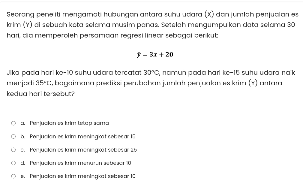 Seorang peneliti mengamati hubungan antara suhu udara (X) dan jumlah penjualan es
krim (Y) di sebuah kota selama musim panas. Setelah mengumpulkan data selama 30
hari, dia memperoleh persamaan regresi linear sebagai berikut:
hat y=3x+20
Jika pada hari ke- 10 suhu udara tercatat 30°C , namun pada hari ke- 15 suhu udara naik
menjadi 35°C c, bagaimana prediksi perubahan jumlah penjualan es krim (Y) antara
kedua hari tersebut?
a. Penjualan es krim tetap sama
b. Penjualan es krim meningkat sebesar 15
c. Penjualan es krim meningkat sebesar 25
d. Penjualan es krim menurun sebesar 10
e. Penjualan es krim meningkat sebesar 10