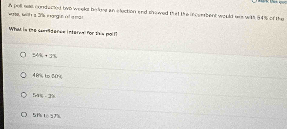 Mark this que
A poll was conducted two weeks before an election and showed that the incumbent would win with 54% of the
vote, with a 3% margin of error
What is the confidence interval for this poll?
54% +3%
48% to 60%
54% -3%
51% to 57%