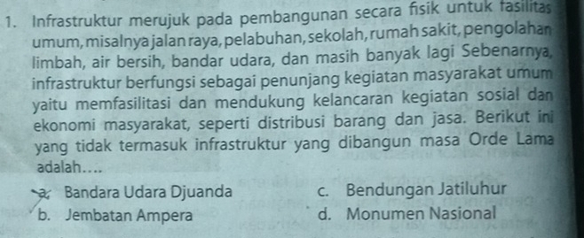 Infrastruktur merujuk pada pembangunan secara fisik untuk fasilitas
umum, misalnya jalan raya, pelabuhan, sekolah, rumah sakit, pengolahan
limbah, air bersih, bandar udara, dan masih banyak lagi Sebenarnya,
infrastruktur berfungsi sebagai penunjang kegiatan masyarakat umum
yaitu memfasilitasi dan mendukung kelancaran kegiatan sosial dan
ekonomi masyarakat, seperti distribusi barang dan jasa. Berikut ini
yang tidak termasuk infrastruktur yang dibangun masa Orde Lama
adalah....
Bandara Udara Djuanda c. Bendungan Jatiluhur
b. Jembatan Ampera d. Monumen Nasional