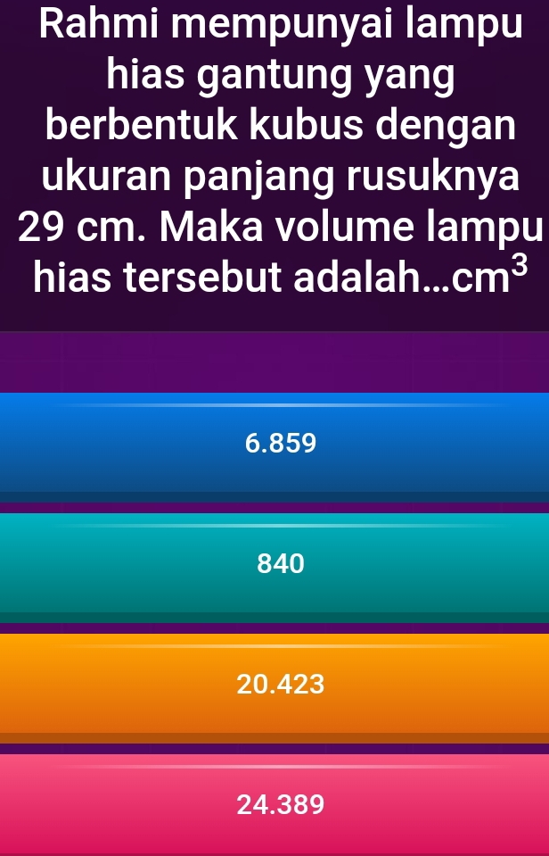 Rahmi mempunyai lampu
hias gantung yang
berbentuk kubus dengan
ukuran panjang rusuknya
29 cm. Maka volume lampu
hias tersebut adalah... cm^3
6.859
840
20.423
24.389