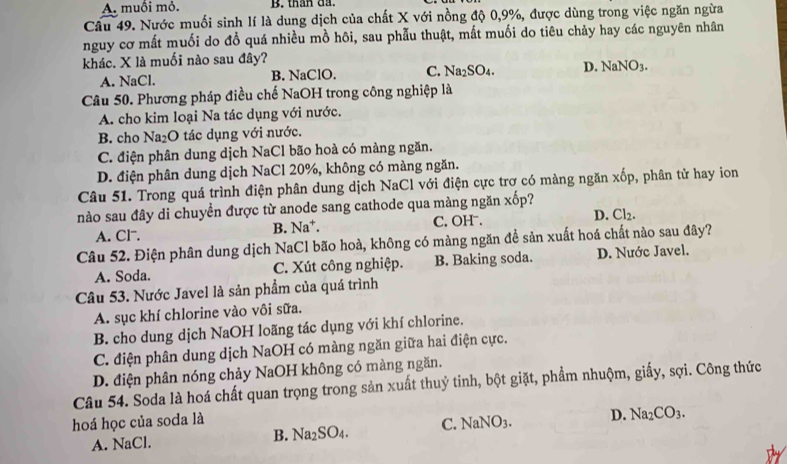 A. muối mỏ. B. than da.
Câu 49. Nước muối sinh lí là dung dịch của chất X với nồng độ 0,9%, được dùng trong việc ngăn ngừa
nguy cơ mất muối do đổ quá nhiều mồ hôi, sau phẫu thuật, mắt muối do tiêu chảy hay các nguyên nhân
khác. X là muối nào sau đây?
A. NaCl. B. NaClO. C. Na_2SO_4. D. NaNO_3.
Câu 50. Phương pháp điều chế NaOH trong công nghiệp là
A. cho kim loại Na tác dụng với nước.
B. cho Na₂O tác dụng với nước.
C. điện phân dung dịch NaCl bão hoà có màng ngăn.
D. điện phân dung dịch NaCl 20%, không có màng ngăn.
Câu 51. Trong quá trình điện phân dung dịch NaCl với điện cực trơ có màng ngăn xốp, phân tử hay ion
nào sau đây di chuyền được từ anode sang cathode qua màng ngăn x^(frac 7)0p ?
A. Cl. B. Na*. C. OH . D. Cl_2.
Câu 52. Điện phân dung dịch NaCl bão hoà, không có màng ngăn đề sản xuất hoá chất nào sau đây?
A. Soda. C. Xút công nghiệp. B. Baking soda. D. Nước Javel.
Câu 53. Nước Javel là sản phẩm của quá trình
A. sục khí chlorine vào vôi sữa.
B. cho dung dịch NaOH loãng tác dụng với khí chlorine.
C. điện phân dung dịch NaOH có màng ngăn giữa hai điện cực.
D. điện phân nóng chảy NaOH không có màng ngăn.
Câu 54. Soda là hoá chất quan trọng trong sản xuất thuỷ tinh, bột giặt, phẩm nhuộm, giấy, sợi. Công thức
hoá học của soda là NaNO_3. D. Na_2CO_3.
A. NaCl. B. Na_2SO_4. C.