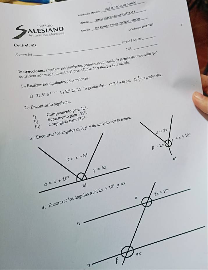 Nombre del Maestro: _ José aeturo ulaje gamiño
temas selectos de mateMáticas /
Exame:  1ER EXAMEN PRIMER PERÍOOO - PARCIAL
S ALESIANO Instituto Materia:
Ciclo Escolar 2024- 2025
Antonio de Mendoza
_
Grado / Grupo
_
Control: 4B
Calif.
_
Alumno (a)
Instrucciones: resolver los siguientes problemas utilizando la técnica de resolución que
considere adecuada, muestre el procedimiento e indique el resultado
72° a πrad. d)  7/3 π a grados dec.
1.- Realizar las siguientes conversiones.
a) 33.5°a^(circ ''') b) 32°22'15'' a grados dec. c)
2.- Encontrar lo siguiente.
i) Complemento para 72°.
ii) Suplemento para 238°. 135°.
iii) Conjugado para