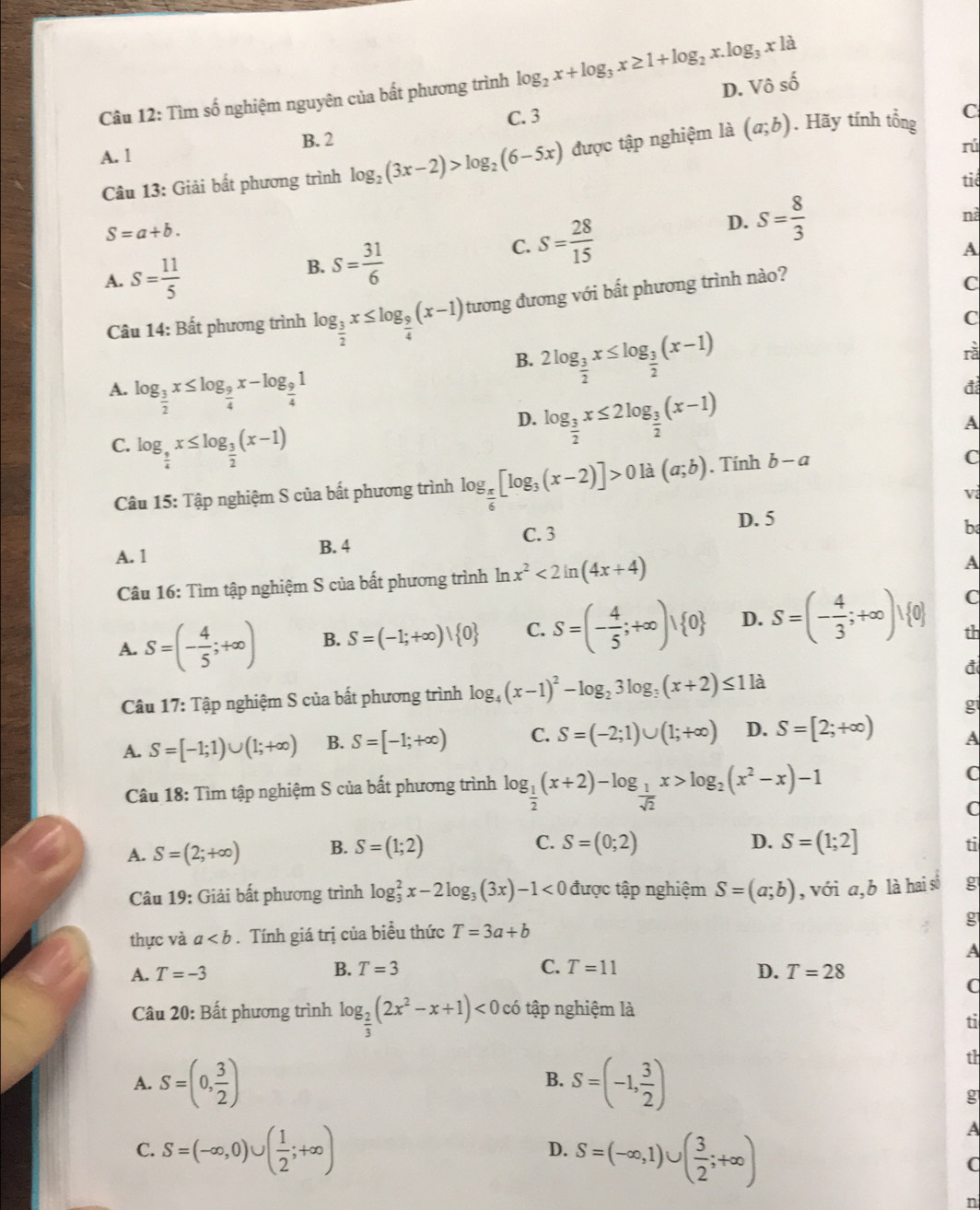 D.
Câu 12: Tìm số nghiệm nguyên của bất phương trình log _2x+log _3x≥ 1+log _2x.log _3x1a Vhat oshat o
C. 3
C
B. 2
A. 1
rú
Câu 13: Giải bất phương trình log _2(3x-2)>log _2(6-5x) được tập nghiệm là (a;b). Hãy tính tổng
tiê
S=a+b.
C. S= 28/15 
D. S= 8/3  nà
A. S= 11/5 
B. S= 31/6 
A
Câu 14: Bất phương trình log _ 3/2 x≤ log _ 9/4 (x-1) tương đương với bất phương trình nào?
C
C
B. 2log _ 3/2 x≤ log _ 3/2 (x-1)
rà
A. log _ 3/2 x≤ log _ 9/4 x-log _ 9/4 1 A
C. log _ 9/4 x≤ log _ 3/2 (x-1)
D. log _ 3/2 x≤ 2log _ 3/2 (x-1)
đ
Câu 15: Tập nghiệm S của bất phương trình log _ π /6 [log _3(x-2)]>0 là (a;b). Tính b-a
C
v
D. 5
A. 1 B. 4 C. 3
b
Câu 16: Tìm tập nghiệm S của bất phương trình ln x^2<2ln (4x+4)
A
A. S=(- 4/5 ;+∈fty ) B. S=(-1;+∈fty )| 0 C. S=(- 4/5 ;+∈fty )vee  0 D. S=(- 4/3 ;+∈fty )vee  0
C
th
đ
Câu 17 V: Tập nghiệm S của bất phương trình log _4(x-1)^2-log _23log _3(x+2)≤ 1 là
g
A. S=[-1;1)∪ (1;+∈fty ) B. S=[-1;+∈fty ) C. S=(-2;1)∪ (1;+∈fty ) D. S=[2;+∈fty ) A
Câu 18: Tìm tập nghiệm S của bất phương trình log _ 1/2 (x+2)-log _ 1/sqrt(2) x>log _2(x^2-x)-1 C
C
D.
A. S=(2;+∈fty ) B. S=(1;2) C. S=(0;2) S=(1;2] ti
Câu 19: Giải bất phương trình log _3^(2x-2log _3)(3x)-1<0</tex> được tập nghiệm S=(a;b) , với a,b là hai số g
thực và a. Tính giá trị của biểu thức T=3a+b
g
A
B.
C. T=11
A. T=-3 T=3 D. T=28
(
Câu 20: Bất phương trình log _ 2/3 (2x^2-x+1)<0c6</tex> tập nghiệm là
ti
A. S=(0, 3/2 ) B. S=(-1, 3/2 )
th
g
C. S=(-∈fty ,0)∪ ( 1/2 ;+∈fty )
D. S=(-∈fty ,1)∪ ( 3/2 ;+∈fty )
A
(
n