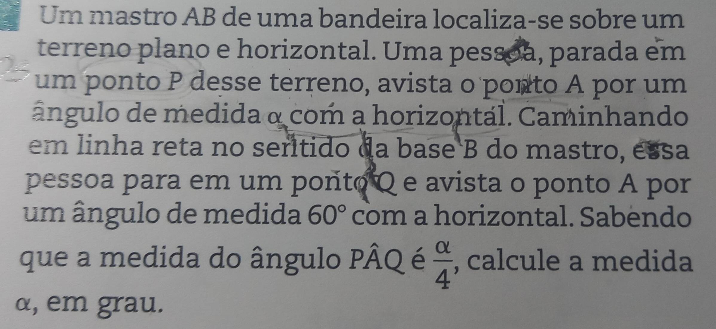 Um mastro AB de uma bandeira localiza-se sobre um 
terreno plano e horizontal. Uma pessoa, parada em 
um ponto P desse terreno, avista o ponto A por um 
ângulo de medida a com a horizontal. Caminhando 
em linha reta no serítido da base B do mastro, essa 
pessoa para em um ponto Q e avista o ponto A por 
um ângulo de medida 60° com a horizontal. Sabendo 
que a medida do ângulo Phat AQ é  alpha /4  , calcule a medida
α, em grau.