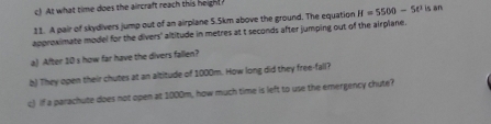 c! At what time does the aircraft reach this height 
11. A pair of skydivers jump out of an airplane 5.5km above the ground. The equation H=5500-50 is an 
approximate model for the divers' altitude in metres at t seconds after jumping out of the airplane. 
a) After 10 s how far have the divers faillen? 
b) They open their chutes at an altitude of 1000m. How long did they free-fall? 
c) if a parachute does not open at 1000m, how much time is left to use the emergency chute?