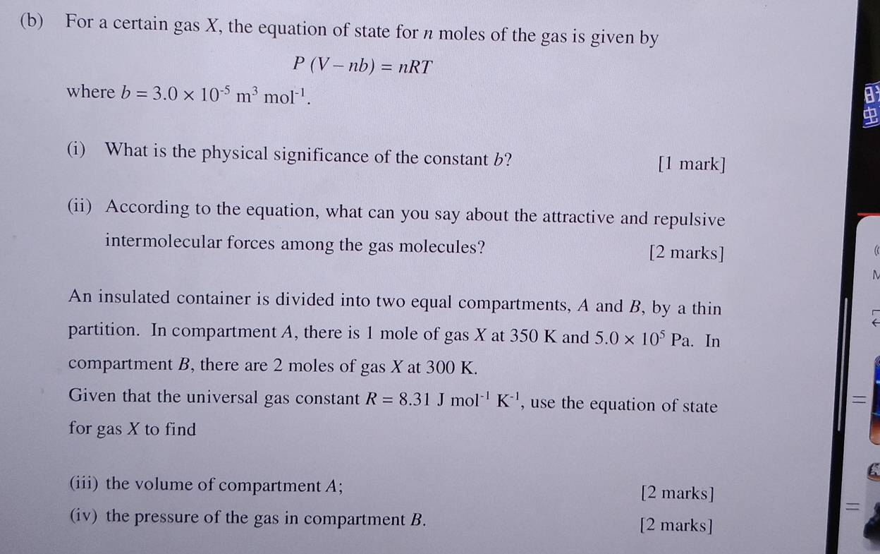 For a certain gas X, the equation of state for n moles of the gas is given by
P(V-nb)=nRT
where b=3.0* 10^(-5)m^3mol^(-1). 
(i) What is the physical significance of the constant b? 
[1 mark] 
(ii) According to the equation, what can you say about the attractive and repulsive 
intermolecular forces among the gas molecules? [2 marks]
M
An insulated container is divided into two equal compartments, A and B, by a thin 
partition. In compartment A, there is 1 mole of gas X at 350 K and 5.0* 10^5Pa. In 
compartment B, there are 2 moles of gas X at 300 K. 
Given that the universal gas constant R=8.31Jmol^(-1)K^(-1) , use the equation of state 
= 
for gas X to find
C
(iii) the volume of compartment A; [2 marks] 
= 
(iv) the pressure of the gas in compartment B. [2 marks]