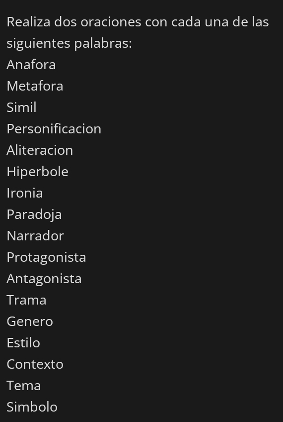Realiza dos oraciones con cada una de las 
siguientes palabras: 
Anafora 
Metafora 
Simil 
Personificacion 
Aliteracion 
Hiperbole 
Ironia 
Paradoja 
Narrador 
Protagonista 
Antagonista 
Trama 
Genero 
Estilo 
Contexto 
Tema 
Simbolo