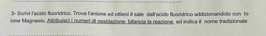 3- Scrivi I'acido fluoridrico. Trova I’anione ed ottieni iI sale dall'acido fluoridrico addizionandolo con lo 
ione Magnesio. Attribuisci i numeri di ossidazione, bilancia la reazione ed indica il nome tradizionale