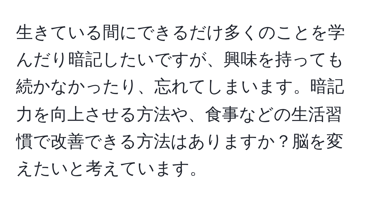 生きている間にできるだけ多くのことを学んだり暗記したいですが、興味を持っても続かなかったり、忘れてしまいます。暗記力を向上させる方法や、食事などの生活習慣で改善できる方法はありますか？脳を変えたいと考えています。