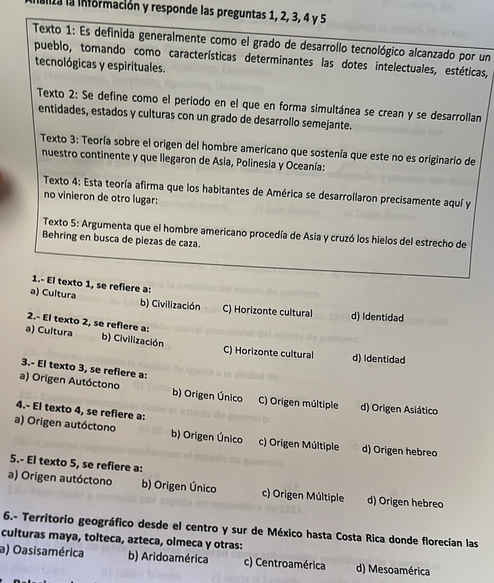 aliza la información y responde las preguntas 1, 2, 3, 4 y 5
Texto 1: Es definida generalmente como el grado de desarrollo tecnológico alcanzado por un
pueblo, tomando como características determinantes las dotes intelectuales, estéticas,
tecnológicas y espirituales.
Texto 2: Se define como el periodo en el que en forma simultánea se crean y se desarrollan
entidades, estados y culturas con un grado de desarrollo semejante.
Texto 3: Teoría sobre el origen del hombre americano que sostenía que este no es originario de
nuestro continente y que llegaron de Asia, Polinesia y Oceanía:
Texto 4: Esta teoría afirma que los habitantes de América se desarrollaron precisamente aquí y
no vinieron de otro lugar:
Texto 5: Argumenta que el hombre americano procedía de Asia y cruzó los hielos del estrecho de
Behring en busca de piezas de caza.
1.- El texto 1, se refiere a:
a) Cultura b) Civilización C) Horizonte cultural d) Identidad
2.- El texto 2, se refiere a:
a) Cultura b) Civilización
C) Horizonte cultural d) Identidad
3.- El texto 3, se refiere a:
a) Origen Autóctono b) Origen Único C) Origen múltiple d) Origen Asiático
4.- El texto 4, se refiere a:
a) Origen autóctono b) Origen Único c) Origen Múltiple d) Origen hebreo
5.- El texto 5, se refiere a:
a) Origen autóctono b) Origen Único c) Origen Múltiple d) Origen hebreo
6.- Territorio geográfico desde el centro y sur de México hasta Costa Rica donde florecían las
culturas maya, tolteca, azteca, olmeca y otras:
a) Oasisamérica b) Aridoamérica c) Centroamérica d) Mesoamérica