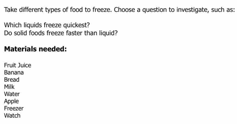 Take different types of food to freeze. Choose a question to investigate, such as: 
Which liquids freeze quickest? 
Do solid foods freeze faster than liquid? 
Materials needed: 
Fruit Juice 
Banana 
Bread 
Milk 
Water 
Apple 
Freezer 
Watch