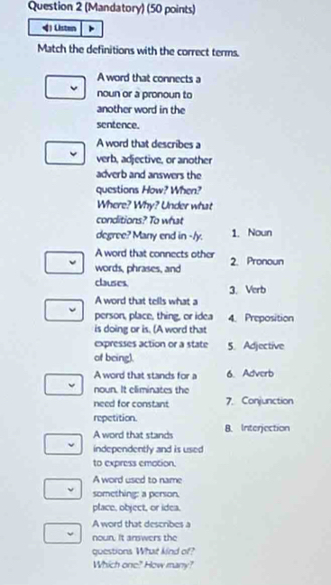 (Mandatory) (50 points)
4) Listen
Match the definitions with the correct terms.
A word that connects a
noun or a pronoun to
another word in the
sentence.
A word that describes a
verb, adjective, or another
adverb and answers the
questions How? When?
Where? Why? Under what
conditions? To what
degree? Many end in 1. Noun
A word that connects other
words, phrases, and 2. Pronoun
clauses. 3. Verb
A word that tells what a
person, place, thing, or idea 4. Preposition
is doing or is. (A word that
expresses action or a state 5. Adjective
of being).
A word that stands for a 6. Adverb
noun. It eliminates the
need for constant 7. Conjunction
repetition
A word that stands B. Interjection
independently and is used
to express emotion.
A word used to name
something: a person.
place, object, or idea.
A word that describes a
nour. It answers the
questions What kind of?
Which one? How many?