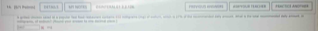 14 (0/1 Peints) DETAIL S MY NOTES OSINTERALGT 2,2.126. PREVIOUS ANSWERS ASKYOUR TEACHER PRACTICE ANOTHER 
A prled cheken saied at a popular fast food restaurant condains 650 miligrams (mg) of sodium, which is 27% of the recommended daily amount. What is the total recmmented dey amoet in 
migraes, of sobum? (Bound your answer to one decimal place )
5407