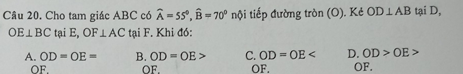 Cho tam giác ABC có widehat A=55°, widehat B=70°n nội tiếp đường tròn (O). Kẻ OD⊥ AB tại D,
OE⊥ BC tại E, OF⊥ AC tại F. Khi đó:
A. OD=OE= B. OD=OE> C. OD=OE D. OD>OE>
OF. OF. OF. OF.