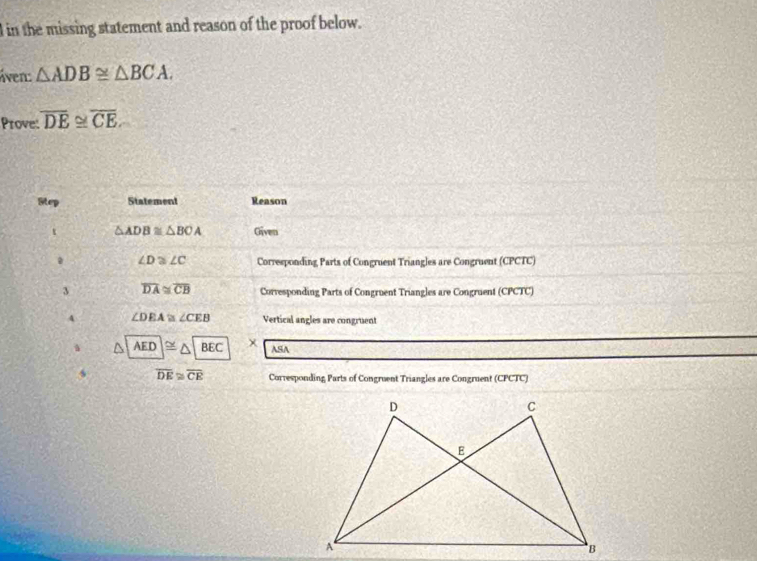 in the missing statement and reason of the proof below. 
iven: △ ADB≌ △ BCA. 
Prove: overline DE≌ overline CE
Step Statement Reason 
t △ ADB≌ △ BOA Given
∠ D≌ ∠ C Corresponding Parts of Congruent Triangles are Congruent (CPCTC) 
3 overline DA≌ overline CB Corresponding Parts of Congruent Triangles are Congruent (CPCTC) 
4 ∠ DEA≌ ∠ CEB Vertical angles are congruent
AED|≌ △ |BEC x ASA 
s overline DE≌ overline CE Corresponding Parts of Congruent Triangles are Congruent (CPCTC)