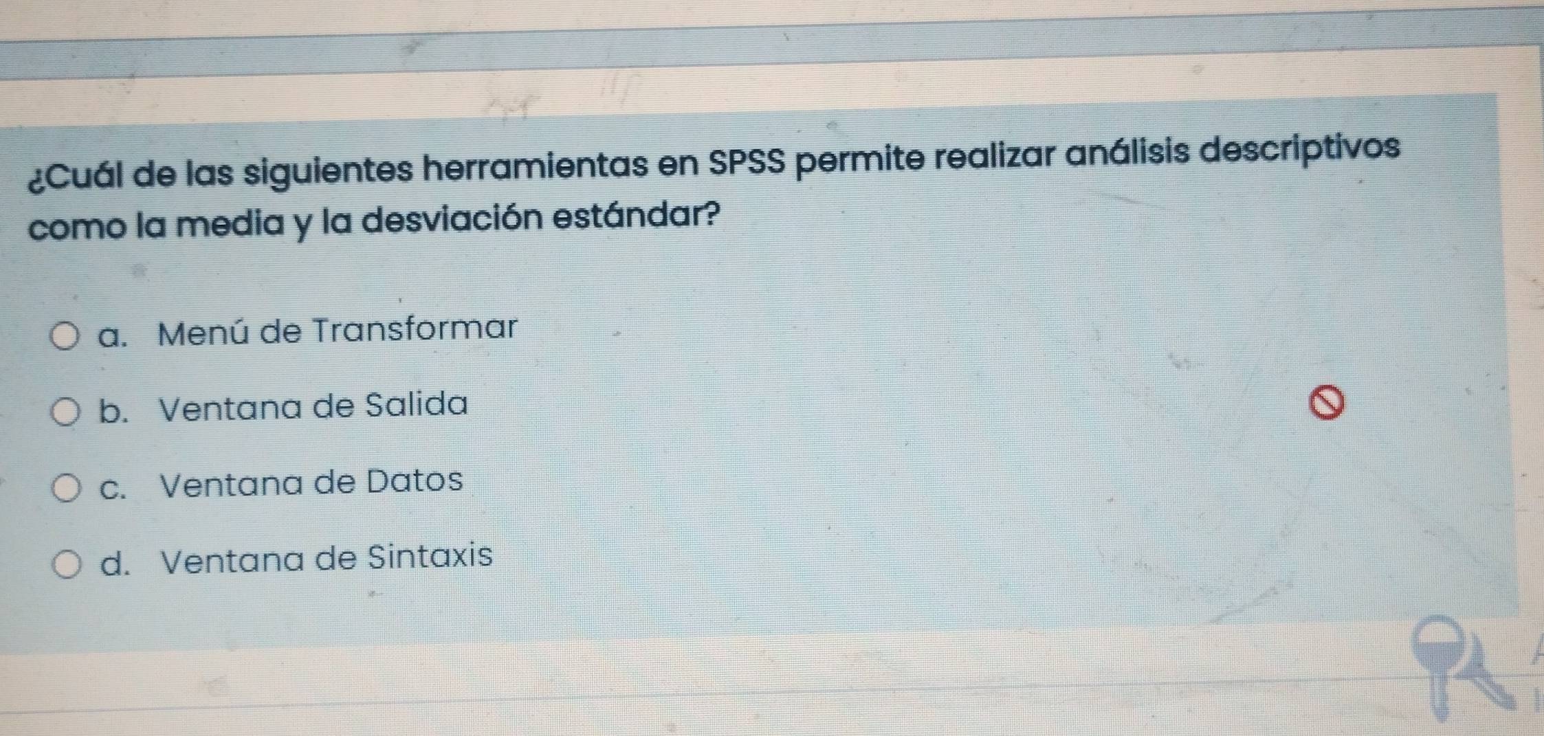 ¿Cuál de las siguientes herramientas en SPSS permite realizar análisis descriptivos
como la media y la desviación estándar?
a. Menú de Transformar
b. Ventana de Salida
c. Ventana de Datos
d. Ventana de Sintaxis