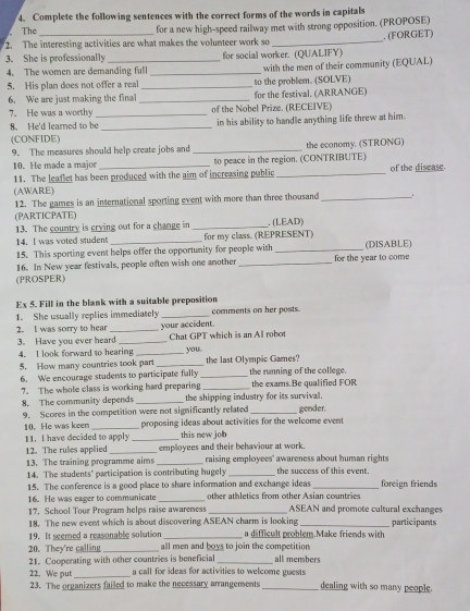 Complete the following sentences with the correct forms of the words in capitals
The
for a new high-speed railway met with strong opposition. (PROPOSE)
2. The interesting activities are what makes the volunteer work so
3. She is professionally_ for social worker. (QUALIFY) . (FORGET)
4. The women are demanding full_ with the men of their community (EQUAL)
5. His plan does not offer a real
6. We are just making the final __for the festival. (ARRANGE) to the problem. (SOLVE)
7. He was a worthy_ of the Nobel Prize. (RECEIVE)
8. He'd learned to be _in his ability to handle anything life threw at him.
(CONFIDE)
9. The measures should help create jobs and _the economy. (STRONG)
10. He made a major to peace in the region. (CONTRIBUTE)
11. The leaflet has been produced with the aim of increasing public _of the disease.
(AWARE)
12. The games is an international sporting event with more than three thousand_
(PARTICPATE)
13. The country is crying out for a change in _. (LEAD)
14. I was voted student for my class. (REPRESENT)
15. This sporting event helps offer the opportunity for people with_ (DISABLE)
16. In New year festivals, people often wish one another _for the year to come
(PROSPER)
Ex 5. Fill in the blank with a suitable preposition
1. She usually replies immediately _comments on her posts.
2. I was sorry to hear _your accident.
3. Have you ever heard _Chat GPT which is an Al robot
4. I look forward to hearing _you
5. How many countries took part __the last Olympic Games? the running of the college.
6. We encourage students to participate fally the exams.Be qualified FOR
7. The whole class is working hard preparing_
8. The community depends _the shipping industry for its survival.
9. Scores in the competition were not significantly related _gender.
10. He was keen _proposing ideas about activities for the welcome event 
11. I have decided to apply _this new job
12. The rules applied _employees and their behaviour at work.
13. The training programme aims _raising employees' awareness about human rights the success of this event.
14. The students' participation is contributing hugely_
15. The conference is a good place to share information and exchange ideas_ foreign friends
16. He was eager to communicate _other athletics from other Asian countries
17. School Tour Program helps raise awareness _ASEAN and promote cultural exchanges
18. The new event which is about discovering ASEAN charm is looking _participants
19. It seemed a reasonable solution _a difficult problem.Make friends with
20. They're calling _all men and boys to join the competition
21. Cooperating with other countries is beneficial _all members
22. We put_  call for ideas for activities to welcome guests dealing with so many people.
23. The organizers failed to make the necessary arrangements