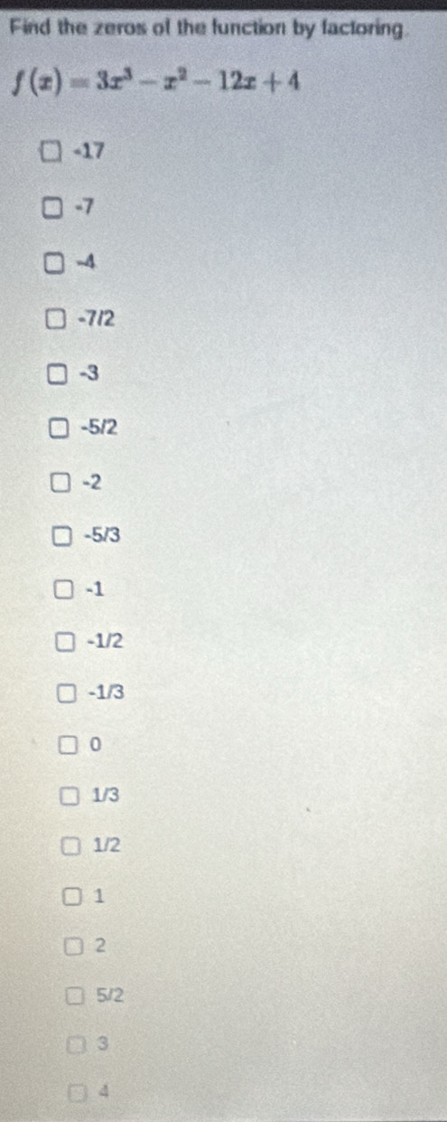 Find the zeros of the function by factoring.
f(x)=3x^3-x^2-12x+4
-17
-7
-4
-712
-3
-5/2
-2
-5/3
-1
-1/2
-1/3
0
1/3
1/2
1
2
5/2
3
4